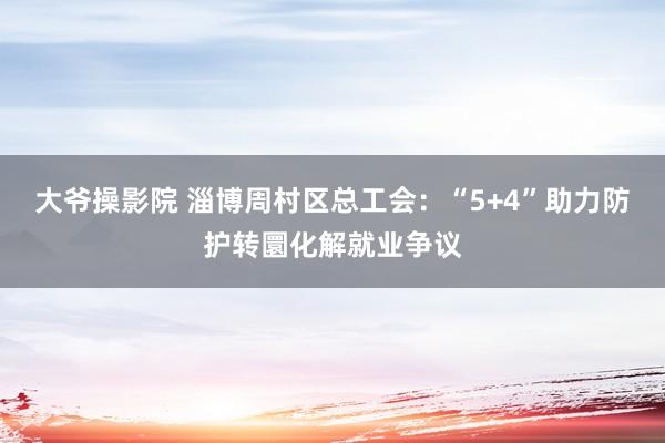 大爷操影院 淄博周村区总工会：“5+4”助力防护转圜化解就业争议