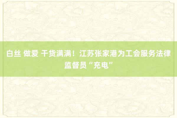 白丝 做爱 干货满满！江苏张家港为工会服务法律监督员“充电”