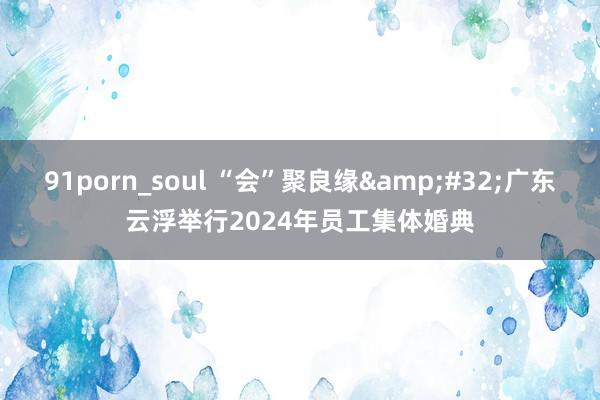 91porn_soul “会”聚良缘&#32;广东云浮举行2024年员工集体婚典