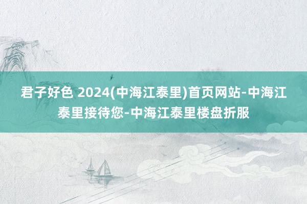 君子好色 2024(中海江泰里)首页网站-中海江泰里接待您-中海江泰里楼盘折服