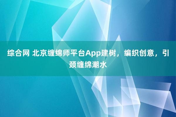 综合网 北京缠绵师平台App建树，编织创意，引颈缠绵潮水