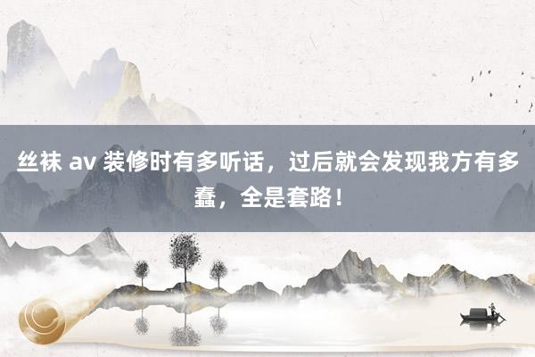 丝袜 av 装修时有多听话，过后就会发现我方有多蠢，全是套路！