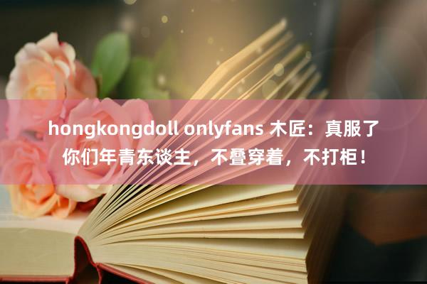 hongkongdoll onlyfans 木匠：真服了你们年青东谈主，不叠穿着，不打柜！