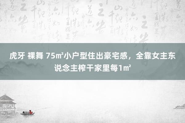 虎牙 裸舞 75㎡小户型住出豪宅感，全靠女主东说念主榨干家里每1㎡