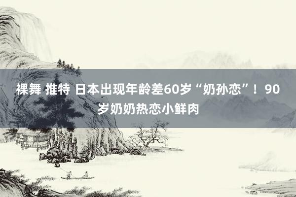 裸舞 推特 日本出现年龄差60岁“奶孙恋”！90岁奶奶热恋小鲜肉