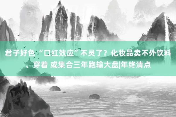 君子好色 “口红效应”不灵了？化妆品卖不外饮料、穿着 或集合三年跑输大盘|年终清点