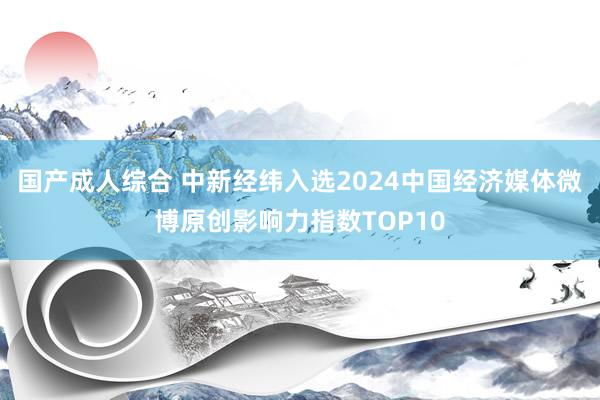 国产成人综合 中新经纬入选2024中国经济媒体微博原创影响力指数TOP10