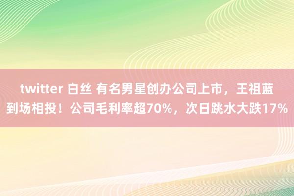 twitter 白丝 有名男星创办公司上市，王祖蓝到场相投！公司毛利率超70%，次日跳水大跌17%