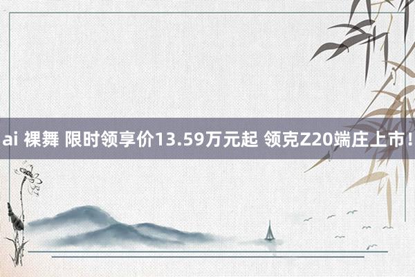 ai 裸舞 限时领享价13.59万元起 领克Z20端庄上市！