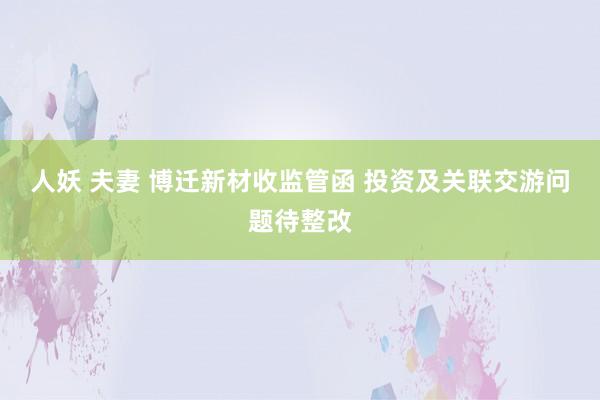 人妖 夫妻 博迁新材收监管函 投资及关联交游问题待整改