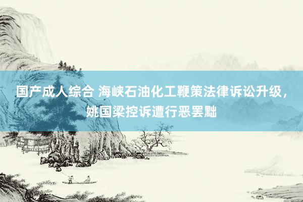 国产成人综合 海峡石油化工鞭策法律诉讼升级，姚国梁控诉遭行恶罢黜