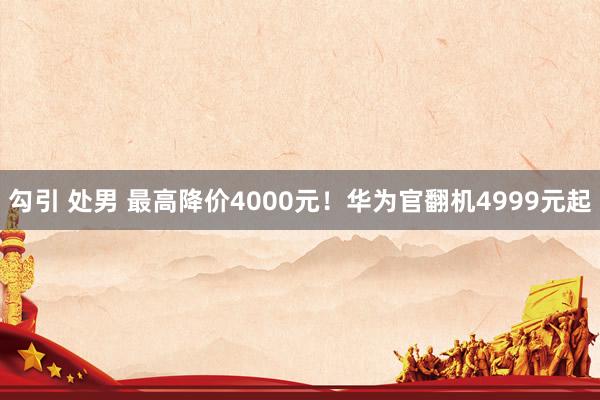 勾引 处男 最高降价4000元！华为官翻机4999元起