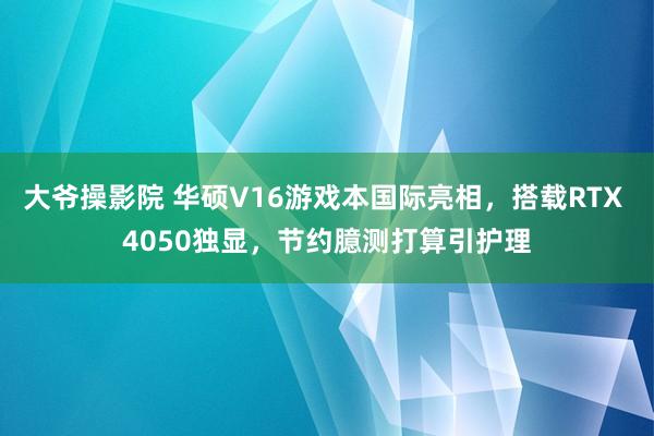 大爷操影院 华硕V16游戏本国际亮相，搭载RTX 4050独显，节约臆测打算引护理