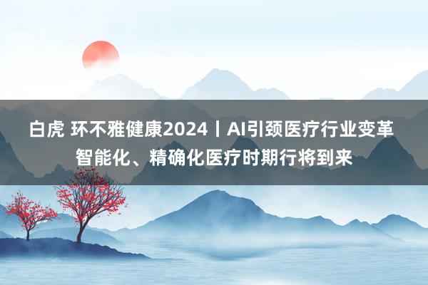 白虎 环不雅健康2024丨AI引颈医疗行业变革 智能化、精确化医疗时期行将到来