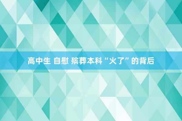 高中生 自慰 殡葬本科“火了”的背后