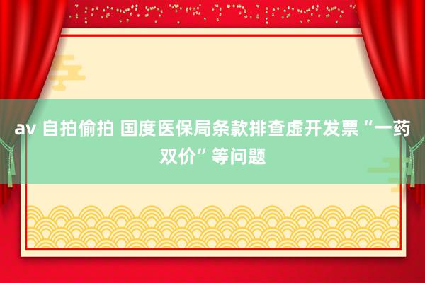 av 自拍偷拍 国度医保局条款排查虚开发票“一药双价”等问题