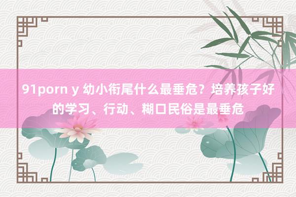 91porn y 幼小衔尾什么最垂危？培养孩子好的学习、行动、糊口民俗是最垂危