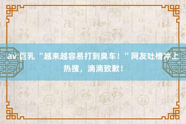 av 巨乳 “越来越容易打到臭车！”网友吐槽冲上热搜，滴滴致歉！