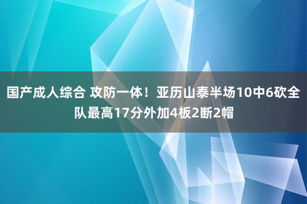 国产成人综合 攻防一体！亚历山泰半场10中6砍全队最高17分外加4板2断2帽