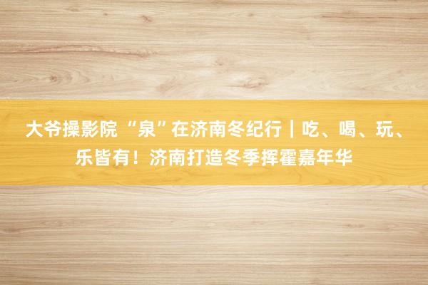 大爷操影院 “泉”在济南冬纪行｜吃、喝、玩、乐皆有！济南打造冬季挥霍嘉年华