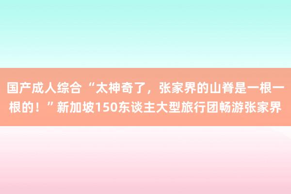 国产成人综合 “太神奇了，张家界的山脊是一根一根的！”新加坡150东谈主大型旅行团畅游张家界