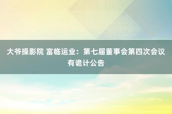 大爷操影院 富临运业：第七届董事会第四次会议有诡计公告