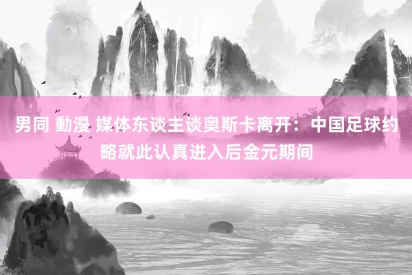 男同 動漫 媒体东谈主谈奥斯卡离开：中国足球约略就此认真进入后金元期间