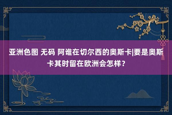 亚洲色图 无码 阿谁在切尔西的奥斯卡|要是奥斯卡其时留在欧洲会怎样？