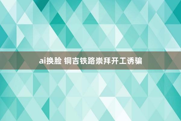 ai换脸 铜吉铁路崇拜开工诱骗