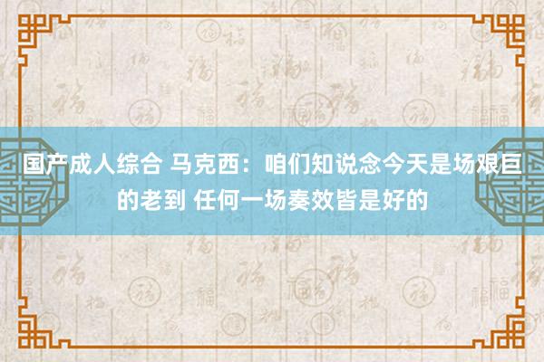 国产成人综合 马克西：咱们知说念今天是场艰巨的老到 任何一场奏效皆是好的