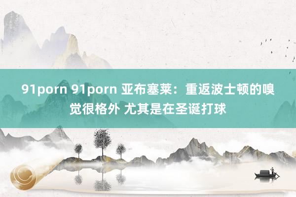 91porn 91porn 亚布塞莱：重返波士顿的嗅觉很格外 尤其是在圣诞打球