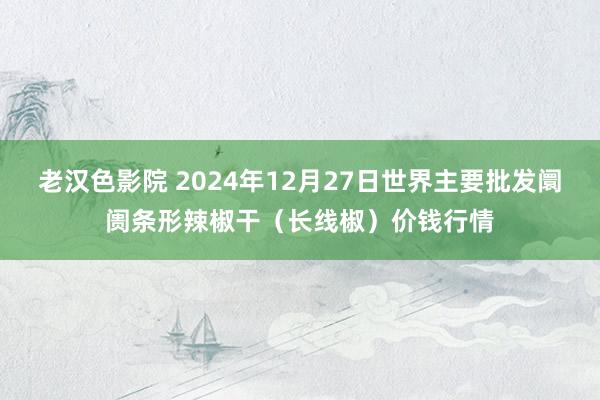 老汉色影院 2024年12月27日世界主要批发阛阓条形辣椒干（长线椒）价钱行情