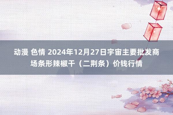 动漫 色情 2024年12月27日宇宙主要批发商场条形辣椒干（二荆条）价钱行情