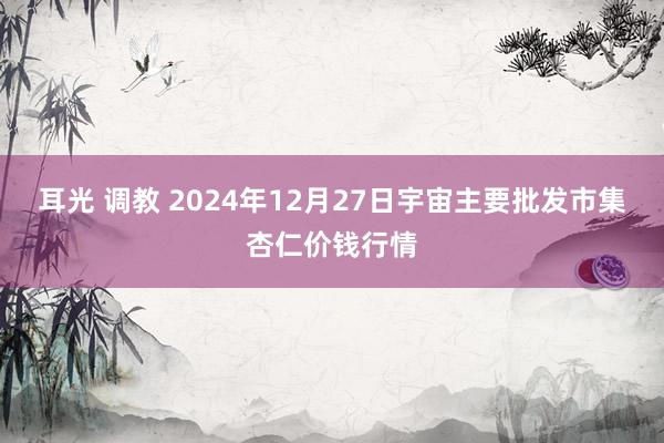 耳光 调教 2024年12月27日宇宙主要批发市集杏仁价钱行情