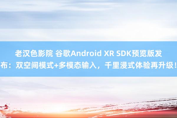 老汉色影院 谷歌Android XR SDK预览版发布：双空间模式+多模态输入，千里浸式体验再升级！