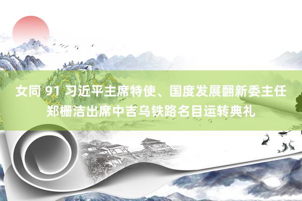 女同 91 习近平主席特使、国度发展翻新委主任郑栅洁出席中吉乌铁路名目运转典礼