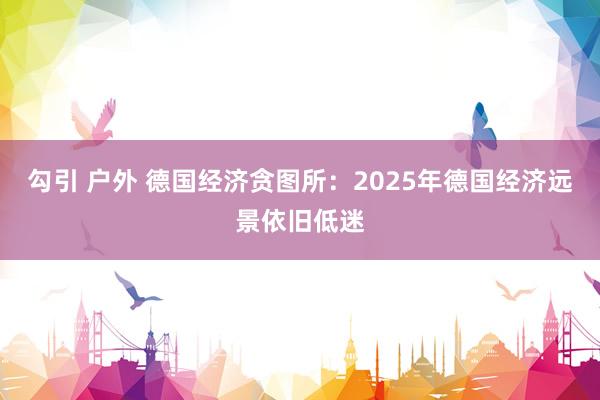 勾引 户外 德国经济贪图所：2025年德国经济远景依旧低迷