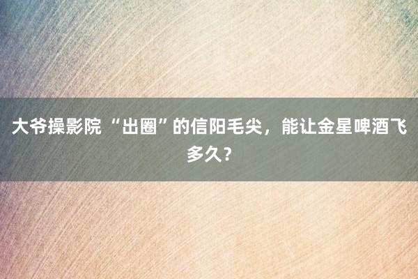 大爷操影院 “出圈”的信阳毛尖，能让金星啤酒飞多久？