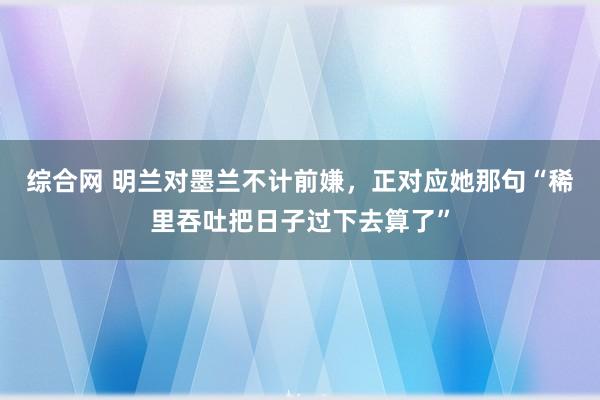 综合网 明兰对墨兰不计前嫌，正对应她那句“稀里吞吐把日子过下去算了”