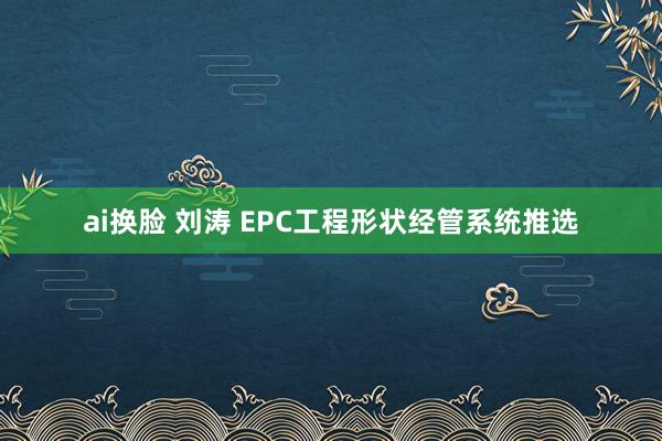 ai换脸 刘涛 EPC工程形状经管系统推选