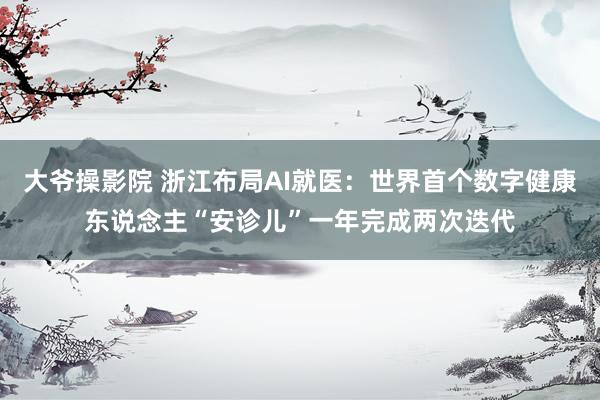 大爷操影院 浙江布局AI就医：世界首个数字健康东说念主“安诊儿”一年完成两次迭代