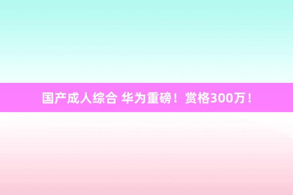 国产成人综合 华为重磅！赏格300万！