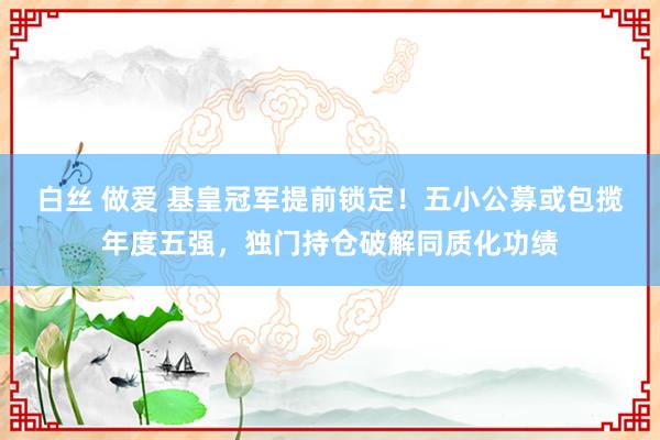 白丝 做爱 基皇冠军提前锁定！五小公募或包揽年度五强，独门持仓破解同质化功绩