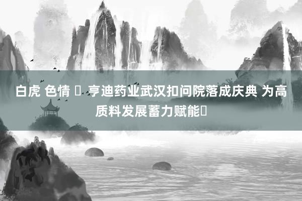 白虎 色情 ‌亨迪药业武汉扣问院落成庆典 为高质料发展蓄力赋能‌