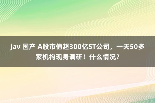 jav 国产 A股市值超300亿ST公司，一天50多家机构现身调研！什么情况？