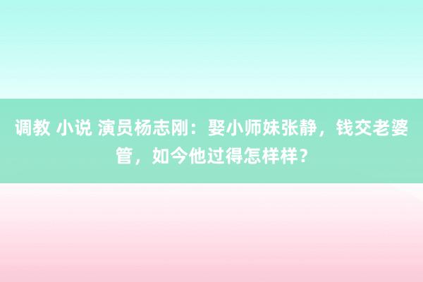 调教 小说 演员杨志刚：娶小师妹张静，钱交老婆管，如今他过得怎样样？