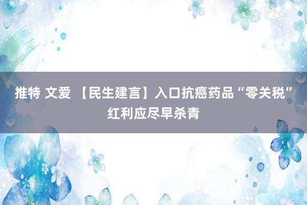 推特 文爱 【民生建言】入口抗癌药品“零关税”红利应尽早杀青