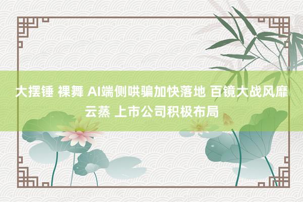 大摆锤 裸舞 AI端侧哄骗加快落地 百镜大战风靡云蒸 上市公司积极布局