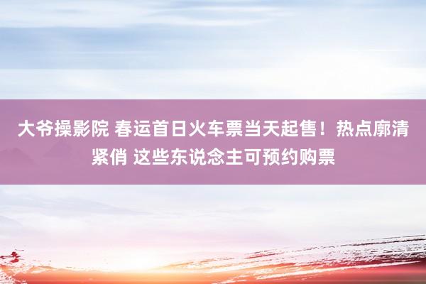 大爷操影院 春运首日火车票当天起售！热点廓清紧俏 这些东说念主可预约购票