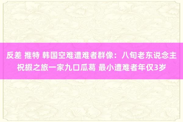 反差 推特 韩国空难遭难者群像：八旬老东说念主祝嘏之旅一家九口瓜葛 最小遭难者年仅3岁